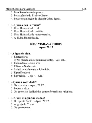 Mil Esboços para Sermões
2. Pelo Seu ministério pessoal.
3. Pela agência do Espírito Santo.
4. Pela comunicação da vida de Cristo Jesus.
III – Quem é seu Salvador?
1. Uma Humanidade real.
2. Uma Humanidade perfeita.
3. Uma Humanidade representativa.
4. A divina Humanidade.
BOAS VINDAS A TODOS
Apoc. 22:17
I – A água da vida.
1. É necessária.
a) No mundo existem muitas fontes. - Jer. 2:13.
2. É abundante – Não seca.
3. É livre – Nada custa.
4. Satisfaz cabalmente. - João 4:14.
5. É purificadora.
6. É preciosa. - João 4:14,15.
II – Quem é convidado?
1. Os sedentos. - Apoc. 22:17.
2. Pobres e ricos.
3. Os que estão desiludidos com o formalismo religioso.
III – Quais as agências usadas?
1. O Espírito Santo. - Apoc. 22:17.
2. A igreja de Cristo.
3. Os que ouvem.
666
 