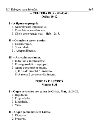 Mil Esboços para Sermões
A CULTURA DO CORAÇÃO
Oséias 10:12
I – A figura empregada.
1. Naturalmente improdutivo.
2. Completamente obturado.
3. Cheio de sementes más. - Heb. 12:15.
II – Os meios a serem usados.
1. Consideração.
2. Sinceridade.
3 . Arrependimento.
III – As razões apelantes.
1. Indecisão é inconsistente.
2. É perigoso deferir o preparo.
3. Agora é o tempo oportuno.
a) O dia de amanhã é duvidoso.
b) A morte é certa e a vida incerta.
PERDAS E LUCROS
Marcos 8:35
I – O que perdemos por causa de Cristo. Mat, 16:24-26.
1. Reputação.
2. Propriedades.
3. Liberdade.
4. Vida.
II – O que ganhamos sem Cristo.
1. Riquezas.
2. Prazeres.
667
 