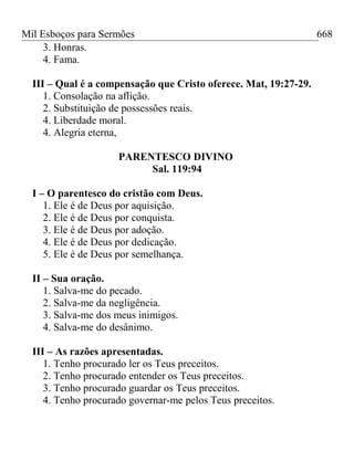 Mil Esboços para Sermões
3. Honras.
4. Fama.
III – Qual é a compensação que Cristo oferece. Mat, 19:27-29.
1. Consolação na aflição.
2. Substituição de possessões reais.
4. Liberdade moral.
4. Alegria eterna,
PARENTESCO DIVINO
Sal. 119:94
I – O parentesco do cristão com Deus.
1. Ele é de Deus por aquisição.
2. Ele é de Deus por conquista.
3. Ele é de Deus por adoção.
4. Ele é de Deus por dedicação.
5. Ele é de Deus por semelhança.
II – Sua oração.
1. Salva-me do pecado.
2. Salva-me da negligência.
3. Salva-me dos meus inimigos.
4. Salva-me do desânimo.
III – As razões apresentadas.
1. Tenho procurado ler os Teus preceitos.
2. Tenho procurado entender os Teus preceitos.
3. Tenho procurado guardar os Teus preceitos.
4. Tenho procurado governar-me pelos Teus preceitos.
668
 