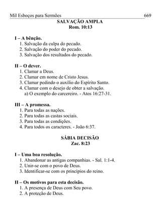 Mil Esboços para Sermões
SALVAÇÃO AMPLA
Rom. 10:13
I – A bênção.
1. Salvação da culpa do pecado.
2. Salvação do poder do pecado.
3. Salvação dos resultados do pecado.
II – O dever.
1. Clamar a Deus.
2. Clamar em nome de Cristo Jesus.
3. Clamar pedindo o auxílio do Espírito Santo.
4. Clamar com o desejo de obter a salvação.
a) O exemplo do carcereiro. - Atos 16:27-31.
III – A promessa.
1. Para todas as nações.
2. Para todas as castas sociais.
3. Para todas as condições.
4. Para todos os caracteres. - João 6:37.
SÁBIA DECISÃO
Zac. 8:23
I – Uma boa resolução.
1. Abandonar as antigas companhias. - Sal. 1:1-4.
2. Unir-se com o povo de Deus.
3. Identificar-se com os princípios do reino.
II – Os motivos para esta decisão.
1. A presença de Deus com Seu povo.
2. A proteção de Deus.
669
 