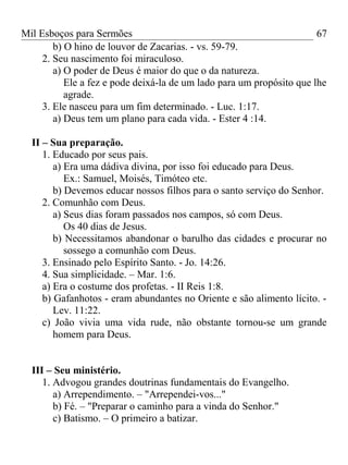 Mil Esboços para Sermões
b) O hino de louvor de Zacarias. - vs. 59-79.
2. Seu nascimento foi miraculoso.
a) O poder de Deus é maior do que o da natureza.
Ele a fez e pode deixá-la de um lado para um propósito que lhe
agrade.
3. Ele nasceu para um fim determinado. - Luc. 1:17.
a) Deus tem um plano para cada vida. - Ester 4 :14.
II – Sua preparação.
1. Educado por seus pais.
a) Era uma dádiva divina, por isso foi educado para Deus.
Ex.: Samuel, Moisés, Timóteo etc.
b) Devemos educar nossos filhos para o santo serviço do Senhor.
2. Comunhão com Deus.
a) Seus dias foram passados nos campos, só com Deus.
Os 40 dias de Jesus.
b) Necessitamos abandonar o barulho das cidades e procurar no
sossego a comunhão com Deus.
3. Ensinado pelo Espírito Santo. - Jo. 14:26.
4. Sua simplicidade. – Mar. 1:6.
a) Era o costume dos profetas. - II Reis 1:8.
b) Gafanhotos - eram abundantes no Oriente e são alimento lícito. -
Lev. 11:22.
c) João vivia uma vida rude, não obstante tornou-se um grande
homem para Deus.
III – Seu ministério.
1. Advogou grandes doutrinas fundamentais do Evangelho.
a) Arrependimento. – "Arrependei-vos..."
b) Fé. – "Preparar o caminho para a vinda do Senhor."
c) Batismo. – O primeiro a batizar.
67
 