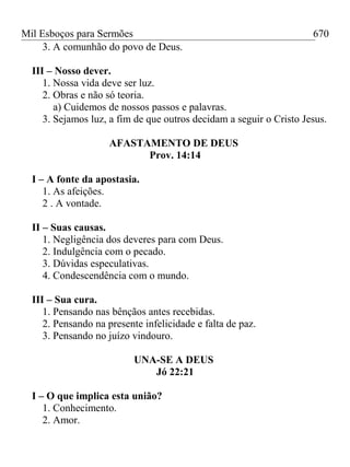 Mil Esboços para Sermões
3. A comunhão do povo de Deus.
III – Nosso dever.
1. Nossa vida deve ser luz.
2. Obras e não só teoria.
a) Cuidemos de nossos passos e palavras.
3. Sejamos luz, a fim de que outros decidam a seguir o Cristo Jesus.
AFASTAMENTO DE DEUS
Prov. 14:14
I – A fonte da apostasia.
1. As afeições.
2 . A vontade.
II – Suas causas.
1. Negligência dos deveres para com Deus.
2. Indulgência com o pecado.
3. Dúvidas especulativas.
4. Condescendência com o mundo.
III – Sua cura.
1. Pensando nas bênçãos antes recebidas.
2. Pensando na presente infelicidade e falta de paz.
3. Pensando no juízo vindouro.
UNA-SE A DEUS
Jó 22:21
I – O que implica esta união?
1. Conhecimento.
2. Amor.
670
 