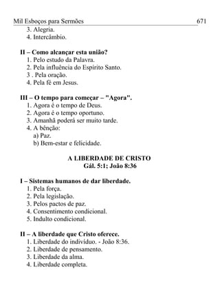 Mil Esboços para Sermões
3. Alegria.
4. Intercâmbio.
II – Como alcançar esta união?
1. Pelo estudo da Palavra.
2. Pela influência do Espírito Santo.
3 . Pela oração.
4. Pela fé em Jesus.
III – O tempo para começar – "Agora".
1. Agora é o tempo de Deus.
2. Agora é o tempo oportuno.
3. Amanhã poderá ser muito tarde.
4. A bênção:
a) Paz.
b) Bem-estar e felicidade.
A LIBERDADE DE CRISTO
Gál. 5:1; João 8:36
I – Sistemas humanos de dar liberdade.
1. Pela força.
2. Pela legislação.
3. Pelos pactos de paz.
4. Consentimento condicional.
5. Indulto condicional.
II – A liberdade que Cristo oferece.
1. Liberdade do indivíduo. - João 8:36.
2. Liberdade de pensamento.
3. Liberdade da alma.
4. Liberdade completa.
671
 