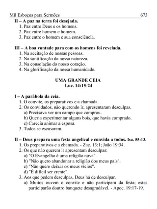 Mil Esboços para Sermões
II – A paz na terra foi desejada.
1. Paz entre Deus e os homens.
2. Paz entre homem e homem.
3. Paz entre o homem e sua consciência.
III – A boa vontade para com os homens foi revelada.
1. Na aceitação de nossas pessoas.
2. Na santificação da nossa natureza.
3. Na consolação do nosso coração.
4. Na glorificação da nossa humanidade.
UMA GRANDE CEIA
Luc. 14:15-24
I – A parábola da ceia.
1. O convite, os preparativos e a chamada.
2. Os convidados, não querendo ir, apresentaram desculpas.
a) Precisava ver um campo que comprou.
b) Queria experimentar alguns bois, que havia comprado.
c) Carecia animar a esposa.
3. Todos se escusaram.
II – Deus prepara uma festa angelical e convida a todos. Isa. 55:13.
1. Os preparativos e a chamada. - Zac. 13:1; João 19:34.
2. Os que não querem ir apresentam desculpas:
a) "O Evangelho é uma religião nova".
b) "Não quero abandonar a religião dos meus pais".
c) "Não quero deixar os meus vícios".
d) "É difícil ser crente".
3. Aos que pedem desculpas, Deus há de desculpar.
a) Muitos ouvem o convite e não participam da festa; estes
participarão doutro banquete desagradável. - Apoc. 19:17-19.
673
 