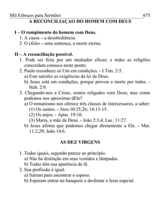 Mil Esboços para Sermões
A RECONCILIAÇAO DO HOMEM COM DEUS
I – O rompimento do homem com Deus.
1. A causa – a desobediência.
2. O efeito – uma sentença, a morte eterna.
II – A reconciliação possível.
1. Pode ser feita por um mediador eficaz; e todas as religiões
concordam conosco neste ponto.
2. Paulo reconhece só Um em condições. - I Tim. 2:5.
a) Este satisfez as exigências da lei de Deus.
b) Jesus está em condições, porque provou a morte por todos. -
Heb. 2:9.
3. Chegando-nos a Cristo, somos religados com Deus; mas como
podemos nos aproximar dEle?
a) O romanismo nos oferece três classes de intercessores, a saber:
(1) Os santos. - Atos 10:25,26; 14:13-15.
(2) Os anjos. - Apoc. 19:10.
(3) Maria, a mãe de Deus. - João 2:3,4; Luc. 11:27.
b) Jesus afirma que podemos chegar diretamente a Ele. - Mat.
11:2,29; João 14:6.
AS DEZ VIRGENS
1. Todas iguais, segundo parece ao princípio.
a) Não há distinção em seus vestidos e lâmpadas.
b) Todas têm sua aparência de fé.
2. Sua profissão é igual.
a) Saíram para encontrar o esposo.
b) Esperam entrar no banquete e desfrutar a festa nupcial.
675
 