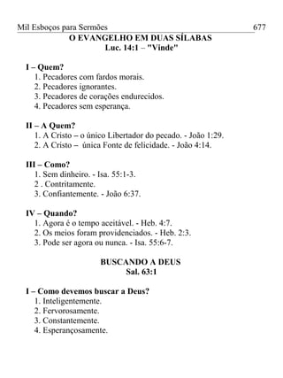 Mil Esboços para Sermões
O EVANGELHO EM DUAS SÍLABAS
Luc. 14:1 – "Vinde"
I – Quem?
1. Pecadores com fardos morais.
2. Pecadores ignorantes.
3. Pecadores de corações endurecidos.
4. Pecadores sem esperança.
II – A Quem?
1. A Cristo – o único Libertador do pecado. - João 1:29.
2. A Cristo – única Fonte de felicidade. - João 4:14.
III – Como?
1. Sem dinheiro. - Isa. 55:1-3.
2 . Contritamente.
3. Confiantemente. - João 6:37.
IV – Quando?
1. Agora é o tempo aceitável. - Heb. 4:7.
2. Os meios foram providenciados. - Heb. 2:3.
3. Pode ser agora ou nunca. - Isa. 55:6-7.
BUSCANDO A DEUS
Sal. 63:1
I – Como devemos buscar a Deus?
1. Inteligentemente.
2. Fervorosamente.
3. Constantemente.
4. Esperançosamente.
677
 