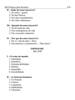 Mil Esboços para Sermões
II – Onde devemos buscá-Lo?
1. No retiro – quarto.
2. Na Sua Palavra.
3. Nos Seus mandamentos.
4. Nas Suas ordenanças.
III – Quando devemos buscá-lo?
1. Na alvorada da vida.
2. Nas contingências da vida.
3. Nas execuções temporais.
IV – Por que devemos buscá-Lo?
1. Ele é a vida da alma – Deus.
2. Sua natureza é comunicativa – "Meu Deus".
IMPIEDADE
Jer. 2:13
I – O crime do mundo.
1. Impiedade.
2. Imundície.
3. Extrema debilidade.
4. Miséria.
5. Ingratidão.
6. Incredulidade.
II – As cisternas humanas.
1. Civilização.
2. Ciência.
3. Legislação.
4. Infidelidade.
5. Filosofias.
678
 