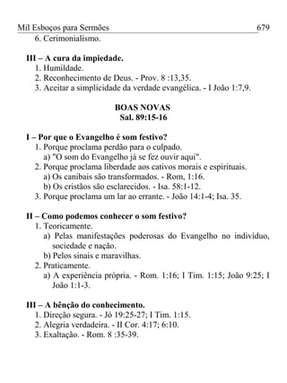 Mil Esboços para Sermões
6. Cerimonialismo.
III – A cura da impiedade.
1. Humildade.
2. Reconhecimento de Deus. - Prov. 8 :13,35.
3. Aceitar a simplicidade da verdade evangélica. - I João 1:7,9.
BOAS NOVAS
Sal. 89:15-16
I – Por que o Evangelho é som festivo?
1. Porque proclama perdão para o culpado.
a) "O som do Evangelho já se fez ouvir aqui".
2. Porque proclama liberdade aos cativos morais e espirituais.
a) Os canibais são transformados. - Rom, 1:16.
b) Os cristãos são esclarecidos. - Isa. 58:1-12.
3. Porque proclama um lar ao errante. - João 14:1-4; Isa. 35.
II – Como podemos conhecer o som festivo?
1. Teoricamente.
a) Pelas manifestações poderosas do Evangelho no indivíduo,
sociedade e nação.
b) Pelos sinais e maravilhas.
2. Praticamente.
a) A experiência própria. - Rom. 1:16; I Tim. 1:15; João 9:25; I
João 1:1-3.
III – A bênção do conhecimento.
1. Direção segura. - Jó 19:25-27; I Tim. 1:15.
2. Alegria verdadeira. - II Cor. 4:17; 6:10.
3. Exaltação. - Rom. 8 :35-39.
679
 