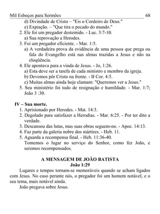 Mil Esboços para Sermões
d) Divindade de Cristo – "Eis o Cordeiro de Deus."
e) Expiação. – "Que tira o pecado do mundo."
2. Ele foi um pregador destemido. - Luc. 3:7-10.
a) Sua reprovação a Herodes.
3. Foi um pregador eficiente. - Mar. 1:5.
a) A verdadeira prova da evidência de uma pessoa que prega ou
fala do Evangelho está nas almas trazidas a Jesus e não na
eloqüência.
4. Ele apontava para a vinda de Jesus. - Jo, 1:26.
a) Esta deve ser a tarefa de cada ministro e membro da igreja.
b) Devemos pôr Cristo na frente. - II Cor. 4:5.
c) Muitas almas ainda hoje clamam: "Queremos ver a Jesus."
5. Seu ministério foi todo de resignação e humildade. - Mar. 1:7;
João 3 :30.
IV – Sua morte.
1. Aprisionado por Herodes. - Mat. 14:3.
2. Degolado para satisfazer a Herodias. - Mar. 6:25. - Por ter dito a
verdade.
3. Descansou das lutas, mas suas obras seguem-no. - Apoc. 14:13.
4. Faz parte da galeria nobre dos mártires. - Heb. 11.
5. Aguarda a recompensa final. - Heb. 11:36-40.
Tomemos o lugar no serviço do Senhor, como fez João, e
seremos recompensados.
A MENSAGEM DE JOÃO BATISTA
João 1:29
Lugares e tempos tornam-se memoráveis quando se acham ligados
com Jesus. No caso perante nós, o pregador foi um homem notável, e o
seu tema, mais notável ainda.
João pregava sobre Jesus.
68
 