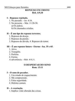 Mil Esboços para Sermões
REPOUSO EM CRISTO
Heb. 4:9,10
I – Repouso rejeitado.
1. No passado. - Jer. 6:16.
2. No presente. - Mat. 11:28-30.
a) Os judeus.
b) Os chamados cristãos.
II – É um tipo do repouso terrestre.
1. Repouso do desejo.
2. Repouso da paixão.
3. Repouso da dúvida, 4. Repouso do temor.
III – É um repouso futuro - Eterno - Isa. 35 e 65.
1. Ativo.
2. Tranqüilo.
3. Perfeito.
4. Eterno.
A advertência. - Heb. 4:9,11.
O DESPERTAR DO SONO
Rom. 13:11
I – O sono do pecador.
1. Um estado de esquecimento.
2. Má compreensão.
3. Falsa seguridade.
4. Deleites carnais.
II – A exortação.
1. Implica visão alterada das coisas.
680
 