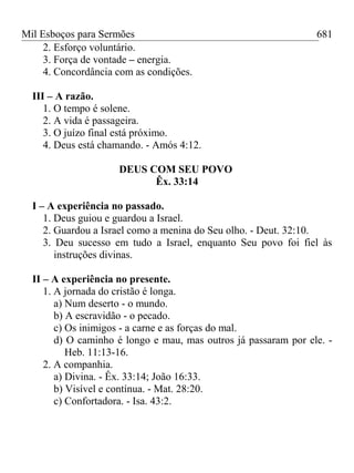 Mil Esboços para Sermões
2. Esforço voluntário.
3. Força de vontade – energia.
4. Concordância com as condições.
III – A razão.
1. O tempo é solene.
2. A vida é passageira.
3. O juízo final está próximo.
4. Deus está chamando. - Amós 4:12.
DEUS COM SEU POVO
Êx. 33:14
I – A experiência no passado.
1. Deus guiou e guardou a Israel.
2. Guardou a Israel como a menina do Seu olho. - Deut. 32:10.
3. Deu sucesso em tudo a Israel, enquanto Seu povo foi fiel às
instruções divinas.
II – A experiência no presente.
1. A jornada do cristão é longa.
a) Num deserto - o mundo.
b) A escravidão - o pecado.
c) Os inimigos - a carne e as forças do mal.
d) O caminho é longo e mau, mas outros já passaram por ele. -
Heb. 11:13-16.
2. A companhia.
a) Divina. - Êx. 33:14; João 16:33.
b) Visível e contínua. - Mat. 28:20.
c) Confortadora. - Isa. 43:2.
681
 