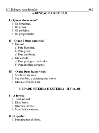 Mil Esboços para Sermões
A BÊNÇÃO DA RETIDÃO
I – Quem são os retos?
1. Os inocentes.
2. Os justos.
3. Os perfeitos.
4. Os progressistas.
II – O que é Deus para eles?
1. Um sol.
a) Para iluminar.
b) Para guiar.
c) Para confortar.
2. Um escudo.
a) Para proteger e defender.
b) Para inspirar coragem.
III – O que Deus faz por eles?
1. Seu favor na vida.
2. Seu conforto e esperança na morte.
3. Glória eterna no Céu.
PIEDADE INTERNA E EXTERNA - II Tim. 3:5
I – A forma.
1 . Profissional.
2. Ritualismo.
3. Orações formais.
4. Moralidade externa.
II – O poder.
1. Pensamentos divinos.
682
 