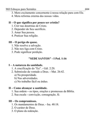 Mil Esboços para Sermões
3. Mero excitamento concernente à nossa relação para com Ele.
4. Mera reforma externa das nossas vidas.
II – O que significa por pouco ser cristão?
1. Crer nas doutrinas de Cristo.
2. Depender do Seu sacrifício.
3. Amar Sua pessoa.
4. Praticar Sua religião.
III – O perigo do quase.
1. Não resolve a salvação.
2. Não nos liga com Cristo.
3. Pode significar perdição.
"SEDE SANTOS" - I Ped. 1:16
I – A natureza da santidade.
1. A crucificação do "Eu". - Gál. 2:20.
2. Submissão da vontade a Deus. - Mat. 26:42.
a) Na prosperidade.
b) Nas adversidades.
c) No trabalho fácil ou árduo.
II – Como alcançar a santidade.
1. Sua ordem – os tipos, orações e promessas da Bíblia.
2. Sua escala - convicção, consagração, fé.
III – Os compromissos.
1. Os mandamentos de Deus. - Isa. 48:18.
2. O caráter de Deus.
3. O plano da redenção.
684
 