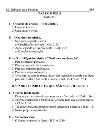 Mil Esboços para Sermões
PAZ COM DEUS
Rom. 8:1
I – O estado do cristão – "Em Cristo".
1. Uma união vital.
2. Uma união visível.
II – O caráter do cristão.
1. Não anda segundo a carne.
a) Crucificação, método. - Gál. 2:20.
2. Anda segundo o Espírito Santo. - Gál. 5:22.
a) Direção, cooperação.
III – O privilégio do cristão – "Nenhuma condenação".
1. Para as ofensas passadas.
2. Para a corrupção da sua natureza.
3. Para seu trabalho defeituoso.
4. Para seus erros voluntários.
5. Vive num estado de graça, favor não merecido e confia em Deus
para não violar a Sua santa vontade. - Gál. 3:24; Rom. 6:14.
O SENHOR CONHECE OS QUE SÃO SEUS - II Tim. 2:19
I – O firme fundamento.
1. Devemos estar certos de que seguimos a Verdade. - II Ped. 1:16.
2.Devemos manusear a Palavra da Verdade para que a conheçamos.
- I João 1:1-3.
3. Tal experiência nos proporcionará segurança e alegria. I João 1:4.
4. Nossa própria experiência.
II – Nós somos seus.
1. O Senhor conhece os Seus. - II Tim. 2:19.
685
 