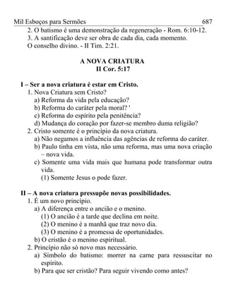 Mil Esboços para Sermões
2. O batismo é uma demonstração da regeneração - Rom. 6:10-12.
3. A santificação deve ser obra de cada dia, cada momento.
O conselho divino. - II Tim. 2:21.
A NOVA CRIATURA
II Cor. 5:17
I – Ser a nova criatura é estar em Cristo.
1. Nova Criatura sem Cristo?
a) Reforma da vida pela educação?
b) Reforma do caráter pela moral? '
c) Reforma do espírito pela penitência?
d) Mudança do coração por fazer-se membro duma religião?
2. Cristo somente é o princípio da nova criatura.
a) Não negamos a influência das agências de reforma do caráter.
b) Paulo tinha em vista, não uma reforma, mas uma nova criação
– nova vida.
c) Somente uma vida mais que humana pode transformar outra
vida.
(1) Somente Jesus o pode fazer.
II – A nova criatura pressupõe novas possibilidades.
1. É um novo princípio.
a) A diferença entre o ancião e o menino.
(1) O ancião é a tarde que declina em noite.
(2) O menino é a manhã que traz novo dia.
(3) O menino é a promessa de oportunidades.
b) O cristão é o menino espiritual.
2. Princípio não só novo mas necessário.
a) Símbolo do batismo: morrer na carne para ressuscitar no
espírito.
b) Para que ser cristão? Para seguir vivendo como antes?
687
 
