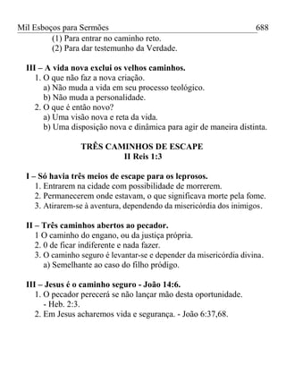 Mil Esboços para Sermões
(1) Para entrar no caminho reto.
(2) Para dar testemunho da Verdade.
III – A vida nova exclui os velhos caminhos.
1. O que não faz a nova criação.
a) Não muda a vida em seu processo teológico.
b) Não muda a personalidade.
2. O que é então novo?
a) Uma visão nova e reta da vida.
b) Uma disposição nova e dinâmica para agir de maneira distinta.
TRÊS CAMINHOS DE ESCAPE
II Reis 1:3
I – Só havia três meios de escape para os leprosos.
1. Entrarem na cidade com possibilidade de morrerem.
2. Permanecerem onde estavam, o que significava morte pela fome.
3. Atirarem-se à aventura, dependendo da misericórdia dos inimigos.
II – Três caminhos abertos ao pecador.
1 O caminho do engano, ou da justiça própria.
2. 0 de ficar indiferente e nada fazer.
3. O caminho seguro é levantar-se e depender da misericórdia divina.
a) Semelhante ao caso do filho pródigo.
III – Jesus é o caminho seguro - João 14:6.
1. O pecador perecerá se não lançar mão desta oportunidade.
- Heb. 2:3.
2. Em Jesus acharemos vida e segurança. - João 6:37,68.
688
 