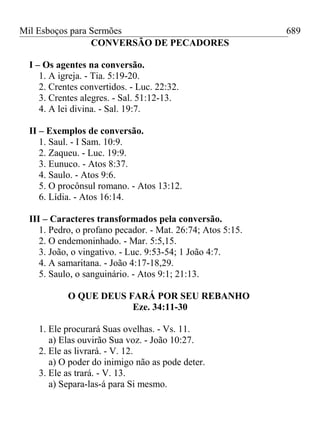 Mil Esboços para Sermões
CONVERSÃO DE PECADORES
I – Os agentes na conversão.
1. A igreja. - Tia. 5:19-20.
2. Crentes convertidos. - Luc. 22:32.
3. Crentes alegres. - Sal. 51:12-13.
4. A lei divina. - Sal. 19:7.
II – Exemplos de conversão.
1. Saul. - I Sam. 10:9.
2. Zaqueu. - Luc. 19:9.
3. Eunuco. - Atos 8:37.
4. Saulo. - Atos 9:6.
5. O procônsul romano. - Atos 13:12.
6. Lídia. - Atos 16:14.
III – Caracteres transformados pela conversão.
1. Pedro, o profano pecador. - Mat. 26:74; Atos 5:15.
2. O endemoninhado. - Mar. 5:5,15.
3. João, o vingativo. - Luc. 9:53-54; 1 João 4:7.
4. A samaritana. - João 4:17-18,29.
5. Saulo, o sanguinário. - Atos 9:1; 21:13.
O QUE DEUS FARÁ POR SEU REBANHO
Eze. 34:11-30
1. Ele procurará Suas ovelhas. - Vs. 11.
a) Elas ouvirão Sua voz. - João 10:27.
2. Ele as livrará. - V. 12.
a) O poder do inimigo não as pode deter.
3. Ele as trará. - V. 13.
a) Separa-las-á para Si mesmo.
689
 