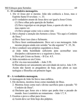 Mil Esboços para Sermões
I – O verdadeiro mensageiro.
1. Ele vê Jesus por si mesmo. João não conhecia a Jesus, mas o
Espírito Santo O revelara - v. 33.
a) O verdadeiro arauto de Jesus deve ser igual a Jesus Cristo.
(1) Deve olhar pela aparição do Senhor.
(2) Deve regozijar-se em pregar Jesus, a quem ele não viu
mas espera ver.
(3) Deve pregar como veio e como virá.
2. Deve chamar a atenção dos homens a Jesus: "Eis aqui o Cordeiro
de Deus."
a) Deve fazer isso clara e fielmente.
b) Deve fazer continuadamente. Deve ser a sua mensagem. João
mesmo pregou ainda este sermão "no dia seguinte" V. 35, 36.
3. Deve conduzir seus próprios seguidores a Jesus.
a) João tinha humildade suficiente para aconselhar seus
discípulos a deixarem-no e a seguirem a Jesus.
b) Deve pôr Cristo na frente. - II Cor. 4:5.
4. João escondera-se em Cristo.
a) Ele viu essa necessidade. - João 3:30.
b) Reconhecia ser unicamente um convidado do noivo. João 3:29.
Assim não fazem os pregadores de hoje, pois põem as suas
teologias e filosofias em primeiro lugar.
II – A verdadeira mensagem.
A mensagem de João foi breve mas enfática.
1. Ele declarou, mostrou Jesus como mandado de Deus.
2. Mostrou Jesus como real e divino sacrifício para o pecado: "O
Cordeiro de Deus".
a) Declarou que Jesus era o único que podia tirar o pecado do
mundo. Isso é contrário ao romanismo. - João 1:7, 9.
3. Exortou o povo a olhar para Jesus.
a) Assim deve ser feito hoje dos púlpitos.
69
 
