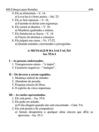 Mil Esboços para Sermões
4. Ele as alimentará. - V. 14.
a) Leva-las-á a bons pastos. - Sal. 23.
5. Ele as fará repousar. - V. 16.
a) Fazendo-as deitar com segurança.
6. Ele curará as doentes. - V. 16.
a) Membros quebrados e inúteis.
7. Ele fortalecerá as fracas. - V. 16.
a) Fracas em doenças e cansaços.
8. Ele julgará sua causa. - Vs. 17-22.
a) Quando tentadas, escorneadas e perseguidas.
A MENSAGEM DA SALVAÇÃO
Isa. 55:6-1
I – As pessoas endereçados.
1. Transgressoras atuais – "o ímpio".
2. Caracteres negativos – "maligno".
II – Os deveres a serem seguidos.
1. Mudança radical de atitudes.
2. Abandono do pecado.
3. Pesquisa sincera de Deus.
4. O espírito da viúva importuna.
III – As razões apresentadas.
1. Ele está perto. - Isa. 55:6.
2. Ele pode ser achado.
a) O dia chegará quando não será encontrado. - Cânt. 5:6.
3. Ele está pronta a Se compadecer.
a) Jamais desapontou a qualquer alma sincera que dEle se
aproxima. - Isa. 55:3.
690
 