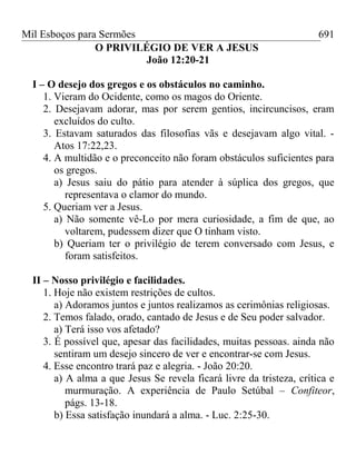Mil Esboços para Sermões
O PRIVILÉGIO DE VER A JESUS
João 12:20-21
I – O desejo dos gregos e os obstáculos no caminho.
1. Vieram do Ocidente, como os magos do Oriente.
2. Desejavam adorar, mas por serem gentios, incircuncisos, eram
excluídos do culto.
3. Estavam saturados das filosofias vãs e desejavam algo vital. -
Atos 17:22,23.
4. A multidão e o preconceito não foram obstáculos suficientes para
os gregos.
a) Jesus saiu do pátio para atender à súplica dos gregos, que
representava o clamor do mundo.
5. Queriam ver a Jesus.
a) Não somente vê-Lo por mera curiosidade, a fim de que, ao
voltarem, pudessem dizer que O tinham visto.
b) Queriam ter o privilégio de terem conversado com Jesus, e
foram satisfeitos.
II – Nosso privilégio e facilidades.
1. Hoje não existem restrições de cultos.
a) Adoramos juntos e juntos realizamos as cerimônias religiosas.
2. Temos falado, orado, cantado de Jesus e de Seu poder salvador.
a) Terá isso vos afetado?
3. É possível que, apesar das facilidades, muitas pessoas. ainda não
sentiram um desejo sincero de ver e encontrar-se com Jesus.
4. Esse encontro trará paz e alegria. - João 20:20.
a) A alma a que Jesus Se revela ficará livre da tristeza, crítica e
murmuração. A experiência de Paulo Setúbal – Confiteor,
págs. 13-18.
b) Essa satisfação inundará a alma. - Luc. 2:25-30.
691
 