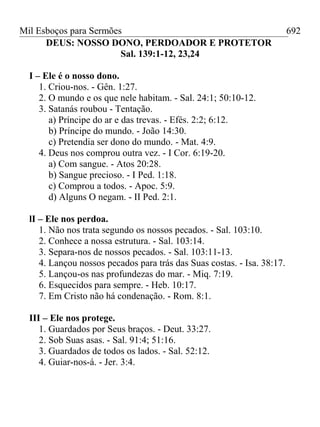 Mil Esboços para Sermões
DEUS: NOSSO DONO, PERDOADOR E PROTETOR
Sal. 139:1-12, 23,24
I – Ele é o nosso dono.
1. Criou-nos. - Gên. 1:27.
2. O mundo e os que nele habitam. - Sal. 24:1; 50:10-12.
3. Satanás roubou - Tentação.
a) Príncipe do ar e das trevas. - Efés. 2:2; 6:12.
b) Príncipe do mundo. - João 14:30.
c) Pretendia ser dono do mundo. - Mat. 4:9.
4. Deus nos comprou outra vez. - I Cor. 6:19-20.
a) Com sangue. - Atos 20:28.
b) Sangue precioso. - I Ped. 1:18.
c) Comprou a todos. - Apoc. 5:9.
d) Alguns O negam. - II Ped. 2:1.
lI – Ele nos perdoa.
1. Não nos trata segundo os nossos pecados. - Sal. 103:10.
2. Conhece a nossa estrutura. - Sal. 103:14.
3. Separa-nos de nossos pecados. - Sal. 103:11-13.
4. Lançou nossos pecados para trás das Suas costas. - Isa. 38:17.
5. Lançou-os nas profundezas do mar. - Miq. 7:19.
6. Esquecidos para sempre. - Heb. 10:17.
7. Em Cristo não há condenação. - Rom. 8:1.
III – Ele nos protege.
1. Guardados por Seus braços. - Deut. 33:27.
2. Sob Suas asas. - Sal. 91:4; 51:16.
3. Guardados de todos os lados. - Sal. 52:12.
4. Guiar-nos-á. - Jer. 3:4.
692
 