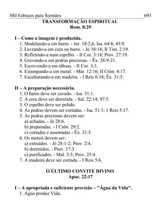 Mil Esboços para Sermões
TRANSFORMAÇÃO ESPIRITUAL
Rom. 8:29
I – Como a imagem é produzida.
1. Modelando-a em barro. - Jer. 18:2,6; Isa. 64:8; 45:9.
2. Lavrando-a em cera ou barro. - Jó 38:14; II Tim. 2:19.
3. Refletindo-a num espelho. - II Cor. 3:18; Prov. 27:19.
4. Gravando-a em pedras preciosas. - Êx. 28:9-21.
5. Escrevendo-a em tábuas. - II Cor. 3:3.
6. Estampando-a em metal. - Mar. 12:16; II Crôn. 4:17.
7. Esculturando-a em madeira. - I Reis 6:18; Êx. 31:5.
II – A preparação necessária.
1. O barro deve ser cavado. - Isa. 51:1.
2. A cera deve ser derretida. - Sal. 22:14; 97:5.
3. O espelho deve ser polido.
4. As pedras devem ser cortadas. - Isa. 51:1; 1 Reis 5:17.
5. As pedras preciosas devem ser:
a) achadas. - Jó 28:6.
b) preparadas. - I Crôn. 29:2.
c) cortadas e assentadas - Êx. 31:5.
6. Os metais devem ser:
a) extraídos. - Jó 28:1-2; Prov. 2:4.
b) derretidos. - Prov. 17:3.
c) purificados. - Mal. 3:3; Prov. 25:4.
7. A madeira deve ser cortada. - I Reis 5:6.
O ÚLTIMO CONVITE DIVINO
Apoc. 22:17
I – A apropriada e suficiente provisão – "Água da Vida".
1. Água produz Vida.
693
 