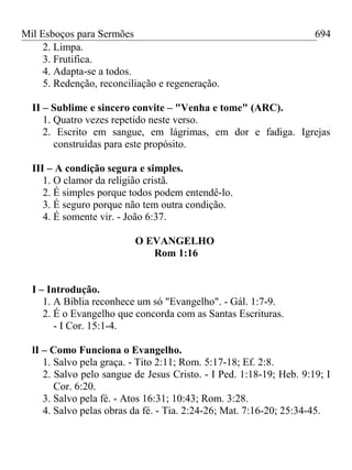 Mil Esboços para Sermões
2. Limpa.
3. Frutifica.
4. Adapta-se a todos.
5. Redenção, reconciliação e regeneração.
II – Sublime e sincero convite – "Venha e tome" (ARC).
1. Quatro vezes repetido neste verso.
2. Escrito em sangue, em lágrimas, em dor e fadiga. Igrejas
construídas para este propósito.
III – A condição segura e simples.
1. O clamor da religião cristã.
2. É simples porque todos podem entendê-lo.
3. É seguro porque não tem outra condição.
4. É somente vir. - João 6:37.
O EVANGELHO
Rom 1:16
I – Introdução.
1. A Bíblia reconhece um só "Evangelho". - Gál. 1:7-9.
2. É o Evangelho que concorda com as Santas Escrituras.
- I Cor. 15:1-4.
lI – Como Funciona o Evangelho.
1. Salvo pela graça. - Tito 2:11; Rom. 5:17-18; Ef. 2:8.
2. Salvo pelo sangue de Jesus Cristo. - I Ped. 1:18-19; Heb. 9:19; I
Cor. 6:20.
3. Salvo pela fé. - Atos 16:31; 10:43; Rom. 3:28.
4. Salvo pelas obras da fé. - Tia. 2:24-26; Mat. 7:16-20; 25:34-45.
694
 