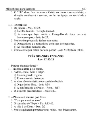 Mil Esboços para Sermões
3. O "EU" deve ficar na cruz e Cristo no trono; caso contrário, a
situação continuará a mesma, no lar, na igreja, na sociedade e
nação.
III – Exemplos:
1. Os judeus. - Mat. 27:22.
a) Escolha funesta. Exemplo terrível.
b) A alma que hoje. aceita o Evangelho de Jesus encontra
descanso e paz. - João 14:27.
3. Muitos têm procurado fechar esta porta:
a) O paganismo e o romanismo com suas perseguições.
b) As filosofias humanas etc.
4. Como conseguir entrar por esta porta? - João 5:39; Rom. 10:17.
TRÊS GRANDES ENGANOS
Luc. 12:13-21
Porque chamado louco?
I – Trocou a alma pelo corpo.
1. "Alma, come, bebe e folga".
a) Era um grande engano.
b) Era o alimento do corpo.
2. A alma não se satisfaz com comida e bebida.
a) O que Jesus disse. - João 4:34.
b) A confirmação de Paulo. - Rom. 14:17.
3. O alimento recomendado. - João 6:27.
II – Pôs-se a si mesmo por Deus.
1. "Tens para muitos anos".
2. O conselho de Tiago. - Tia. 4:13-15.
3. A vida é de Deus. - Dan. 2:21.
4. Muitos quiseram perpetuar seus reinos, mas fracassaram.
697
 