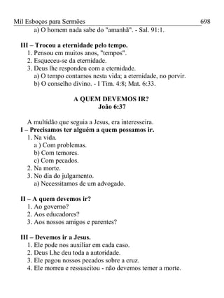 Mil Esboços para Sermões
a) O homem nada sabe do "amanhã". - Sal. 91:1.
III – Trocou a eternidade pelo tempo.
1. Pensou em muitos anos, "tempos".
2. Esqueceu-se da eternidade.
3. Deus lhe respondeu com a eternidade.
a) O tempo contamos nesta vida; a eternidade, no porvir.
b) O conselho divino. - I Tim. 4:8; Mat. 6:33.
A QUEM DEVEMOS IR?
João 6:37
A multidão que seguia a Jesus, era interesseira.
I – Precisamos ter alguém a quem possamos ir.
1. Na vida.
a ) Com problemas.
b) Com temores.
c) Com pecados.
2. Na morte.
3. No dia do julgamento.
a) Necessitamos de um advogado.
II – A quem devemos ir?
1. Ao governo?
2. Aos educadores?
3. Aos nossos amigos e parentes?
III – Devemos ir a Jesus.
1. Ele pode nos auxiliar em cada caso.
2. Deus Lhe deu toda a autoridade.
3. Ele pagou nossos pecados sobre a cruz.
4. Ele morreu e ressuscitou - não devemos temer a morte.
698
 