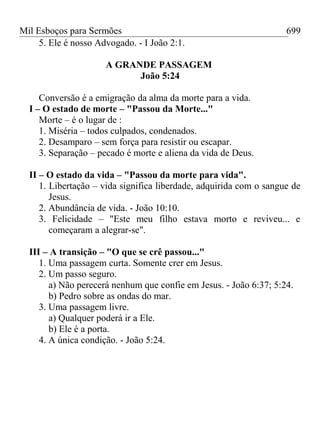 Mil Esboços para Sermões
5. Ele é nosso Advogado. - I João 2:1.
A GRANDE PASSAGEM
João 5:24
Conversão é a emigração da alma da morte para a vida.
I – O estado de morte – "Passou da Morte..."
Morte – é o lugar de :
1. Miséria – todos culpados, condenados.
2. Desamparo – sem força para resistir ou escapar.
3. Separação – pecado é morte e aliena da vida de Deus.
II – O estado da vida – "Passou da morte para vida".
1. Libertação – vida significa liberdade, adquirida com o sangue de
Jesus.
2. Abundância de vida. - João 10:10.
3. Felicidade – "Este meu filho estava morto e reviveu... e
começaram a alegrar-se".
III – A transição – "O que se crê passou..."
1. Uma passagem curta. Somente crer em Jesus.
2. Um passo seguro.
a) Não perecerá nenhum que confie em Jesus. - João 6:37; 5:24.
b) Pedro sobre as ondas do mar.
3. Uma passagem livre.
a) Qualquer poderá ir a Ele.
b) Ele é a porta.
4. A única condição. - João 5:24.
699
 
