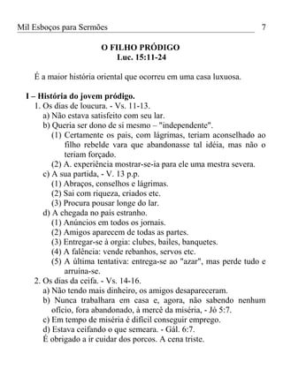 Mil Esboços para Sermões
O FILHO PRÓDIGO
Luc. 15:11-24
É a maior história oriental que ocorreu em uma casa luxuosa.
I – História do jovem pródigo.
1. Os dias de loucura. - Vs. 11-13.
a) Não estava satisfeito com seu lar.
b) Queria ser dono de si mesmo – "independente".
(1) Certamente os pais, com lágrimas, teriam aconselhado ao
filho rebelde vara que abandonasse tal idéia, mas não o
teriam forçado.
(2) A. experiência mostrar-se-ia para ele uma mestra severa.
c) A sua partida, - V. 13 p.p.
(1) Abraços, conselhos e lágrimas.
(2) Sai com riqueza, criados etc.
(3) Procura pousar longe do lar.
d) A chegada no país estranho.
(1) Anúncios em todos os jornais.
(2) Amigos aparecem de todas as partes.
(3) Entregar-se à orgia: clubes, bailes, banquetes.
(4) A falência: vende rebanhos, servos etc.
(5) A última tentativa: entrega-se ao "azar", mas perde tudo e
arruína-se.
2. Os dias da ceifa. - Vs. 14-16.
a) Não tendo mais dinheiro, os amigos desapareceram.
b) Nunca trabalhara em casa e, agora, não sabendo nenhum
ofício, fora abandonado, à mercê da miséria, - Jó 5:7.
c) Em tempo de miséria é difícil conseguir emprego.
d) Estava ceifando o que semeara. - Gál. 6:7.
É obrigado a ir cuidar dos porcos. A cena triste.
7
 