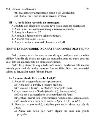 Mil Esboços para Sermões
b) Jesus deve ser apresentado como o sol vivificador.
c) Olhar a Jesus, não aos ministros ou irmãos.
III – A verdadeira recepção da mensagem.
A conduta dos discípulos de João leva-nos à seguinte conclusão:
1. A crer em Jesus como o único que remove o pecado.
2. A seguir a Jesus - v. 37.
3. A seguir a Jesus embora sejamos poucos.
4. A morar com Jesus - v. 39.
5. A sair a contar a outrem de Jesus - vs. 40, 41.
BREVE ESTUDO SOBRE O CARÁTER DO APÓSTOLO PEDRO
Pedro parece mais humano a nós do que qualquer outro caráter
bíblico. Um dia ele estava no topo da montanha, para no outro estar no
vale. Um dia era fiel, para no outro estar caindo.
Pedro foi justamente o que todos nós somos. Andamos pela mesma
estrada pela qual ele andou, mas se formos fiéis, Deus nos conduzirá
salvos ao lar, assim como foi com Pedro.
I – A conversão de Pedro. – Jo. 1:41,42.
1. André foi o agente humano – procurou-o.
a) "Achamos" a pérola, o tesouro precioso.
b) "Levou-o a Jesus" – verdadeiro amor pelos seus.
2. O que disse Jesus – Simão (obediente), Jonas (pomba).
a) Deve ser a característica dos seguidores de Jesus.
b) Cephas (pedra), seu temperamento ríspido e fidelidade a Jesus.
c) É uma honra ter um novo nome. - Apoc. 2:17; Isa. 62:2.
3. Devemos, como André, trabalhar para trazer almas aos pés de
Jesus.
a) André não sabia que Pedro algum dia seria um grande
pregador.
70
 