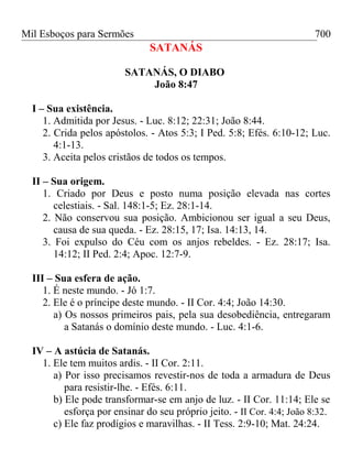 Mil Esboços para Sermões
SATANÁS
SATANÁS, O DIABO
João 8:47
I – Sua existência.
1. Admitida por Jesus. - Luc. 8:12; 22:31; João 8:44.
2. Crida pelos apóstolos. - Atos 5:3; I Ped. 5:8; Efés. 6:10-12; Luc.
4:1-13.
3. Aceita pelos cristãos de todos os tempos.
II – Sua origem.
1. Criado por Deus e posto numa posição elevada nas cortes
celestiais. - Sal. 148:1-5; Ez. 28:1-14.
2. Não conservou sua posição. Ambicionou ser igual a seu Deus,
causa de sua queda. - Ez. 28:15, 17; Isa. 14:13, 14.
3. Foi expulso do Céu com os anjos rebeldes. - Ez. 28:17; Isa.
14:12; II Ped. 2:4; Apoc. 12:7-9.
III – Sua esfera de ação.
1. É neste mundo. - Jó 1:7.
2. Ele é o príncipe deste mundo. - II Cor. 4:4; João 14:30.
a) Os nossos primeiros pais, pela sua desobediência, entregaram
a Satanás o domínio deste mundo. - Luc. 4:1-6.
IV – A astúcia de Satanás.
1. Ele tem muitos ardis. - II Cor. 2:11.
a) Por isso precisamos revestir-nos de toda a armadura de Deus
para resistir-lhe. - Efés. 6:11.
b) Ele pode transformar-se em anjo de luz. - II Cor. 11:14; Ele se
esforça por ensinar do seu próprio jeito. - II Cor. 4:4; João 8:32.
c) Ele faz prodígios e maravilhas. - II Tess. 2:9-10; Mat. 24:24.
700
 