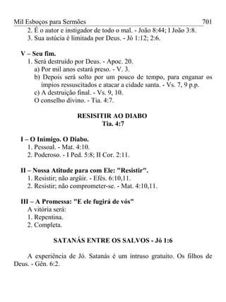Mil Esboços para Sermões
2. É o autor e instigador de todo o mal. - João 8:44; I João 3:8.
3. Sua astúcia é limitada por Deus. - Jó 1:12; 2:6.
V – Seu fim.
1. Será destruído por Deus. - Apoc. 20.
a) Por mil anos estará preso. - V. 3.
b) Depois será solto por um pouco de tempo, para enganar os
ímpios ressuscitados e atacar a cidade santa. - Vs. 7, 9 p.p.
c) A destruição final. - Vs. 9, 10.
O conselho divino. - Tia. 4:7.
RESISITIR AO DIABO
Tia. 4:7
I – O Inimigo. O Diabo.
1. Pessoal. - Mat. 4:10.
2. Poderoso. - I Ped. 5:8; II Cor. 2:11.
II – Nossa Atitude para com Ele: "Resistir".
1. Resistir; não argüir. - Efés. 6:10,11.
2. Resistir; não comprometer-se. - Mat. 4:10,11.
III – A Promessa: "E ele fugirá de vós"
A vitória será:
1. Repentina.
2. Completa.
SATANÁS ENTRE OS SALVOS - Jó 1:6
A experiência de Jó. Satanás é um intruso gratuito. Os filhos de
Deus. - Gên. 6:2.
701
 