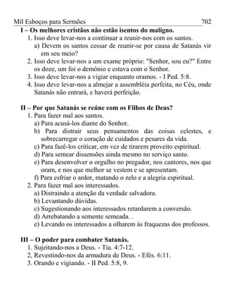 Mil Esboços para Sermões
I – Os melhores cristãos não estão isentos do maligno.
1. Isso deve levar-nos a continuar a reunir-nos com os santos.
a) Devem os santos cessar de reunir-se por causa de Satanás vir
em seu meio?
2. Isso deve levar-nos a um exame próprio: "Senhor, sou eu?" Entre
os doze, um foi o demônio e estava com o Senhor.
3. Isso deve levar-nos a vigiar enquanto oramos. - I Ped. 5:8.
4. Isso deve levar-nos a almejar a assembléia perfeita, no Céu, onde
Satanás não entrará, e haverá perfeição.
II – Por que Satanás se reúne com os Filhos de Deus?
1. Para fazer mal aos santos.
a) Para acusá-los diante do Senhor.
b) Para distrair seus pensamentos das coisas celestes, e
sobrecarregar o coração de cuidados e pesares da vida.
c) Para fazê-los criticar, em vez de tirarem proveito espiritual.
d) Para semear dissensões ainda mesmo no serviço santo.
e) Para desenvolver o orgulho no pregador, nos cantores, nos que
oram, e nos que melhor se vestem e se apresentam.
f) Para esfriar o ardor, matando o zelo e a alegria espiritual.
2. Para fazer mal aos interessados.
a) Distraindo a atenção da verdade salvadora.
b) Levantando dúvidas.
c) Sugestionando aos interessados retardarem a conversão.
d) Arrebatando a semente semeada. .
e) Levando os interessados a olharem às fraquezas dos professos.
III – O poder para combater Satanás.
1. Sujeitando-nos a Deus. - Tia. 4:7-12.
2, Revestindo-nos da armadura de Deus. - Efés. 6:11.
3. Orando e vigiando. - II Ped. 5:8, 9.
702
 