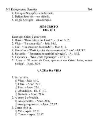 Mil Esboços para Sermões
4. Enxugou Seus pés – em devoção.
5. Beijou Seus pés – em afeição.
6. Ungiu Seus pés – em adoração.
SEM CRISTO
Efés. 2:12
Estar sem Cristo é estar sem:
1. Deus – "Deus estava em Cristo". - II Cor. 5:15.
2. Vida – "Eu sou a vida". - João 14:6.
3. Luz – "Eu sou a luz do mundo". - João 8:12.
4. Promessa – "Participantes da promessa em Cristo". - Ef. 3:6.
5. Salvação – "Em nenhum outro há salvação". - At. 4:12.
6. Esperança – "Não tendo esperança". - Ef. 2:12.
7. Amor – "O amor de Deus, que está em Cristo Jesus, nosso
Senhor". - Rom. 8:39.
A ÁGUA DA VIDA
1. Seu caráter.
a) Viva. - João 4:10.
b) Clara. - Apoc. 22:1.
c) Pura. - Apoc. 22:1.
d) Abundante. - Ez. 47:1-9.
e) Gratuita. - Apoc. 21:6.
2. A quem é oferecida.
a) Aos sedentos. - Apoc. 21:6.
b) Aos que quiserem. - Apoc. 22:17.
3. Como obtê-la.
a) Vir. - Apoc. 22:17.
b) Tomar. - Apoc. 22:17.
704
 