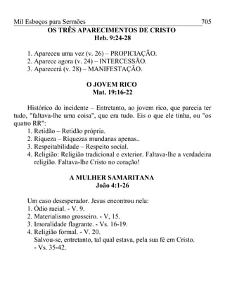 Mil Esboços para Sermões
OS TRÊS APARECIMENTOS DE CRISTO
Heb. 9:24-28
1. Apareceu uma vez (v. 26) – PROPICIAÇÃO.
2. Aparece agora (v. 24) – INTERCESSÃO.
3. Aparecerá (v. 28) – MANIFESTAÇÃO.
O JOVEM RICO
Mat. 19:16-22
Histórico do incidente – Entretanto, ao jovem rico, que parecia ter
tudo, "faltava-lhe uma coisa", que era tudo. Eis o que ele tinha, ou "os
quatro RR":
1. Retidão – Retidão própria.
2. Riqueza – Riquezas mundanas apenas..
3. Respeitabilidade – Respeito social.
4. Religião: Religião tradicional e exterior. Faltava-lhe a verdadeira
religião. Faltava-lhe Cristo no coração!
A MULHER SAMARITANA
João 4:1-26
Um caso desesperador. Jesus encontrou nela:
1. Ódio racial. - V. 9.
2. Materialismo grosseiro. - V, 15.
3. Imoralidade flagrante. - Vs. 16-19.
4. Religião formal. - V. 20.
Salvou-se, entretanto, tal qual estava, pela sua fé em Cristo.
- Vs. 35-42.
705
 