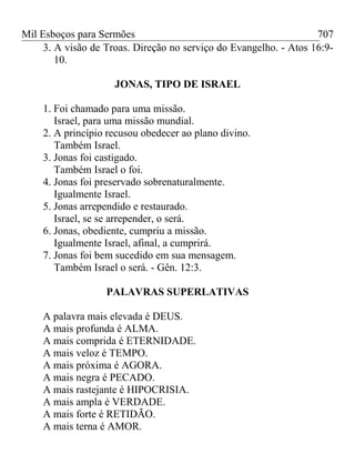 Mil Esboços para Sermões
3. A visão de Troas. Direção no serviço do Evangelho. - Atos 16:9-
10.
JONAS, TIPO DE ISRAEL
1. Foi chamado para uma missão.
Israel, para uma missão mundial.
2. A princípio recusou obedecer ao plano divino.
Também Israel.
3. Jonas foi castigado.
Também Israel o foi.
4. Jonas foi preservado sobrenaturalmente.
Igualmente Israel.
5. Jonas arrependido e restaurado.
Israel, se se arrepender, o será.
6. Jonas, obediente, cumpriu a missão.
Igualmente Israel, afinal, a cumprirá.
7. Jonas foi bem sucedido em sua mensagem.
Também Israel o será. - Gên. 12:3.
PALAVRAS SUPERLATIVAS
A palavra mais elevada é DEUS.
A mais profunda é ALMA.
A mais comprida é ETERNIDADE.
A mais veloz é TEMPO.
A mais próxima é AGORA.
A mais negra é PECADO.
A mais rastejante é HIPOCRISIA.
A mais ampla é VERDADE.
A mais forte é RETIDÃO.
A mais terna é AMOR.
707
 