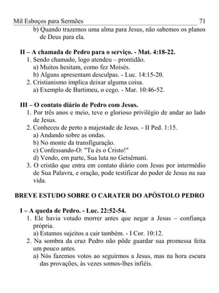 Mil Esboços para Sermões
b) Quando trazemos uma alma para Jesus, não sabemos os planos
de Deus para ela.
II – A chamada de Pedro para o serviço. - Mat. 4:18-22.
1. Sendo chamado, logo atendeu – prontidão.
a) Muitos hesitam, como fez Moisés.
b) Alguns apresentam desculpas. - Luc. 14:15-20.
2. Cristianismo implica deixar alguma coisa.
a) Exemplo de Bartimeu, o cego. - Mar. 10:46-52.
III – O contato diário de Pedro com Jesus.
1. Por três anos e meio, teve o glorioso privilégio de andar ao lado
de Jesus.
2. Conheceu de perto a majestade de Jesus. - II Ped. 1:15.
a) Andando sobre as ondas.
b) No monte da transfiguração.
c) Confessando-O: "Tu és o Cristo!"
d) Vendo, em parte, Sua luta no Getsêmani.
3. O cristão que entra em contato diário com Jesus por intermédio
de Sua Palavra, e oração, pode testificar do poder de Jesus na sua
vida.
BREVE ESTUDO SOBRE O CARATER DO APÓSTOLO PEDRO
I – A queda de Pedro. - Luc. 22:52-54.
1. Ele havia votado morrer antes que negar a Jesus – confiança
própria.
a) Estamos sujeitos a cair também. - I Cor. 10:12.
2. Na sombra da cruz Pedro não pôde guardar sua promessa feita
um pouco antes.
a) Nós fazemos votos ao seguirmos a Jesus, mas na hora escura
das provações, às vezes somos-lhes infiéis.
71
 