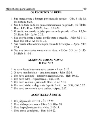 Mil Esboços para Sermões
OS ESCRITOS DE DEUS
1. Sua marca sobre o homem por causa do pecado. - Gên. 4 :15; Ez.
18:4; Rom. 6:23.
2. Sua Lei dada no Sinai para conhecimento do pecado. Ex. 31:18;
Deut. 4:13; Rom. 3:19-20; Luc. 10:25-28.
3. O escrito na parede: o juízo por causa do pecado. - Dan. 5:5,24-
28; Rom. 3:9-10; Jer. 2:22.
4. Sua escrita sobre a terra: perdão para o pecado. - João 8:2-11; I
João 1:9; 2:1-2; At. 16:30-31.
5. Sua escrita sobre o homem por causa da Redenção. -. Apoc. 3:12;
22:4.
6. Seu uso dos crentes como cartas vivas. - II Cor. 3:3; Jer. 31:33-
34; Heb. 8:10-11.
ALGUMAS COISAS NOVAS
II Cor. 5:17
1. A nova Jerusalém – um novo centro. - Apoc. 21:2.
2. O novo mandamento – uma nova regra. - João 13:34.
3. Um novo caminho – um novo acesso a Deus. - Heb. 10:20.
4. Um novo odre – regeneração. - Luc. 5:38.
5. Um novo vestido – justiça de Deus. - Luc. 5:36.
6. Um novo vinho – alegria do Espírito Santo. Luc. 5:38; Gál. 5:22.
7. Um novo norte – um novo caráter. - Apoc. 2:17.
ACONTECEU À NOITE
1. Um julgamento terrível. - Êx. 12:29.
2. Uma visão proveitosa. - I Reis 3:5; Gên. 28.
3. Uma inspeção necessária. - Nee. 2:12-15.
4. Uma prova com leões. - Dan. 6:16-22.
710
 