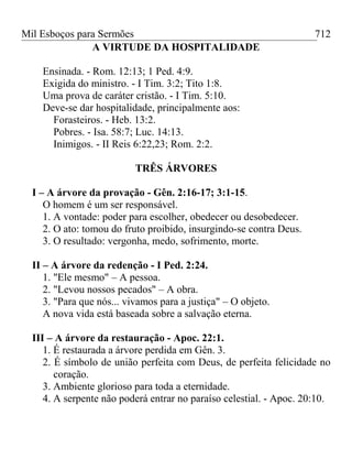 Mil Esboços para Sermões
A VIRTUDE DA HOSPITALIDADE
Ensinada. - Rom. 12:13; 1 Ped. 4:9.
Exigida do ministro. - I Tim. 3:2; Tito 1:8.
Uma prova de caráter cristão. - I Tim. 5:10.
Deve-se dar hospitalidade, principalmente aos:
Forasteiros. - Heb. 13:2.
Pobres. - Isa. 58:7; Luc. 14:13.
Inimigos. - II Reis 6:22,23; Rom. 2:2.
TRÊS ÁRVORES
I – A árvore da provação - Gên. 2:16-17; 3:1-15.
O homem é um ser responsável.
1. A vontade: poder para escolher, obedecer ou desobedecer.
2. O ato: tomou do fruto proibido, insurgindo-se contra Deus.
3. O resultado: vergonha, medo, sofrimento, morte.
II – A árvore da redenção - I Ped. 2:24.
1. "Ele mesmo" – A pessoa.
2. "Levou nossos pecados" – A obra.
3. "Para que nós... vivamos para a justiça" – O objeto.
A nova vida está baseada sobre a salvação eterna.
III – A árvore da restauração - Apoc. 22:1.
1. É restaurada a árvore perdida em Gên. 3.
2. É símbolo de união perfeita com Deus, de perfeita felicidade no
coração.
3. Ambiente glorioso para toda a eternidade.
4. A serpente não poderá entrar no paraíso celestial. - Apoc. 20:10.
712
 