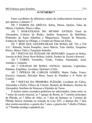 Mil Esboços para Sermões
O NÚMERO 7
Fatos escolhidos de diferentes ramos do conhecimento humano em
que aparece o número 7:
OS 7 SÁBIOS DA GRÉCIA: Sólon, Míson, Quílon, Tales de
Mileto, Cleóbulo, Pítaco e Bias.
AS 7 MARAVILHAS DO MUNDO ANTIGO: Farol de
Alexandria, Colosso de Rodes, Jardins Suspensos de Babilônia,
Pirâmides do Egito (Quéfren e Miquerinos), Túmulo de Mausolo,
Estátua de Júpiter no Olimpo, o Templo de Diana em Éfeso.
OS 7 REIS QUE GOVERNARAM EM ROMA DE 754 a 510
A.C.: Rômulo, Numa Pompílio, Anco Márcio, Tulo Antílio, Tarquínio
Prisco, Marco Túlio e Tarquínio Soberbo.
OS 7 POETAS DA PLÊIADE DE RONSARD: Joaquim de Bellay,
Antoine de Baif, Dorat, Remi Belleau, Jodelle, Penthos de Thyard e Ronsard.
AS 7 CORES: Vermelho, Verde, Violeta, Alaranjado, Azul,
Anilado e Amarelo.
AS 7 COLINAS DE ROMA ANTIGA: Janículo, Capitolino,
Palatino, Esquilino, Aventino, Quirinal e Célio.
AS 7 ÓPERAS DE CARLOS GOMES: Maria Tudor, Fosca,
Escravo, Guarani, Salvador Rosa, Joana de Flandres e A Noite do
Castelo.
OS 7 POETAS DA PRIMEIRA PLÊIADE: Lícofrom de Cálcis,
Alexandre o Etólio, Filisco de Corcira, Homero de Bizâncio, Sociteu de
Alexandria, Sosífano de Siracusa e Eântides de Tarso.
E muitos outros exemplos poderiam ser adicionados, como estes: as
7 notas da escala musical, as 7 igrejas de Roma, as 7 estrelas principais
da Plêiade, as 7 filhas de Atlas, os 7 dias da Semana, os 7 poetas da
Plêiade fictícia formada no reinado de Luiz XIV, a doença dos 7 dias
(dos recém-nascidos), a guerra dos 7 anos, a guerra dos 7 chefes (Tebas),
as 7 Partidas (código espanhol) etc.
713
 