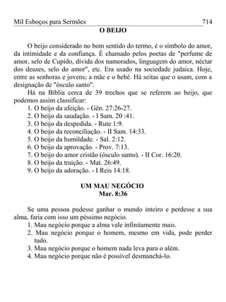 Mil Esboços para Sermões
O BEIJO
O beijo considerado no bom sentido do termo, é o símbolo do amor,
da intimidade e da confiança. É chamado pelos poetas de "perfume de
amor, selo de Cupido, dívida dos namorados, linguagem do amor, néctar
dos deuses, selo do amor", etc. Era usado na sociedade judaica. Hoje,
entre as senhoras e jovens; a mãe e o bebê. Há seitas que o usam, com a
designação de "ósculo santo".
Há na Bíblia cerca de 39 trechos que se referem ao beijo, que
podemos assim classificar:
1. O beijo da afeição. - Gên. 27:26-27.
2. O beijo da saudação. - I Sam. 20 :41.
3. O beijo da despedida. - Rute 1:9.
4. O beijo da reconciliação. - II Sam. 14:33.
5. O beijo da humildade. - Sal. 2:12.
6. O beijo da aprovação. - Prov. 7:13.
7. O beijo do amor cristão (ósculo santo). - II Cor. 16:20.
8. O beijo da traição. - Mat. 26:49.
9. O beijo da adoração. - I Reis 14:18.
UM MAU NEGÓCIO
Mar. 8:36
Se uma pessoa pudesse ganhar o mundo inteiro e perdesse a sua
alma, faria com isso um péssimo negócio.
1. Mau negócio porque a alma vale infinitamente mais.
2. Mau negócio porque o homem, mesmo em vida, pode perder
tudo.
3. Mau negócio porque o homem nada leva para o além.
4. Mau negócio porque não é possível desmanchá-lo.
714
 