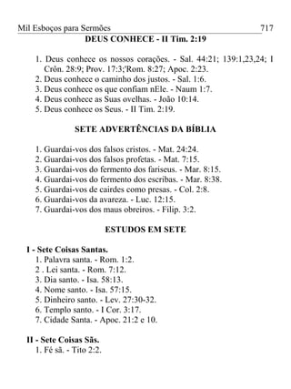 Mil Esboços para Sermões
DEUS CONHECE - II Tim. 2:19
1. Deus conhece os nossos corações. - Sal. 44:21; 139:1,23,24; I
Crôn. 28:9; Prov. 17:3;'Rom. 8:27; Apoc. 2:23.
2. Deus conhece o caminho dos justos. - Sal. 1:6.
3. Deus conhece os que confiam nEle. - Naum 1:7.
4. Deus conhece as Suas ovelhas. - João 10:14.
5. Deus conhece os Seus. - II Tim. 2:19.
SETE ADVERTÊNCIAS DA BÍBLIA
1. Guardai-vos dos falsos cristos. - Mat. 24:24.
2. Guardai-vos dos falsos profetas. - Mat. 7:15.
3. Guardai-vos do fermento dos fariseus. - Mar. 8:15.
4. Guardai-vos do fermento dos escribas. - Mar. 8:38.
5. Guardai-vos de cairdes como presas. - Col. 2:8.
6. Guardai-vos da avareza. - Luc. 12:15.
7. Guardai-vos dos maus obreiros. - Filip. 3:2.
ESTUDOS EM SETE
I - Sete Coisas Santas.
1. Palavra santa. - Rom. 1:2.
2 . Lei santa. - Rom. 7:12.
3. Dia santo. - Isa. 58:13.
4. Nome santo. - Isa. 57:15.
5. Dinheiro santo. - Lev. 27:30-32.
6. Templo santo. - I Cor. 3:17.
7. Cidade Santa. - Apoc. 21:2 e 10.
II - Sete Coisas Sãs.
1. Fé sã. - Tito 2:2.
717
 