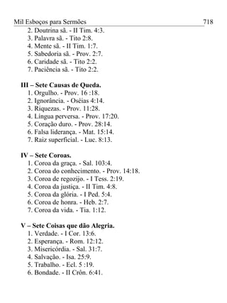 Mil Esboços para Sermões
2. Doutrina sã. - II Tim. 4:3.
3. Palavra sã. - Tito 2:8.
4. Mente sã. - II Tim. 1:7.
5. Sabedoria sã. - Prov. 2:7.
6. Caridade sã. - Tito 2:2.
7. Paciência sã. - Tito 2:2.
III – Sete Causas de Queda.
1. Orgulho. - Prov. 16 :18.
2. Ignorância. - Oséias 4:14.
3. Riquezas. - Prov. 11:28.
4. Língua perversa. - Prov. 17:20.
5. Coração duro. - Prov. 28:14.
6. Falsa liderança. - Mat. 15:14.
7. Raiz superficial. - Luc. 8:13.
IV – Sete Coroas.
1. Coroa da graça. - Sal. 103:4.
2. Coroa do conhecimento. - Prov. 14:18.
3. Coroa de regozijo. - I Tess. 2:19.
4. Coroa da justiça. - II Tim. 4:8.
5. Coroa da glória. - I Ped. 5:4.
6. Coroa de honra. - Heb. 2:7.
7. Coroa da vida. - Tia. 1:12.
V – Sete Coisas que dão Alegria.
1. Verdade. - I Cor. 13:6.
2. Esperança. - Rom. 12:12.
3. Misericórdia. - Sal. 31:7.
4. Salvação. - Isa. 25:9.
5. Trabalho. - Ecl. 5 :19.
6. Bondade. - II Crôn. 6:41.
718
 