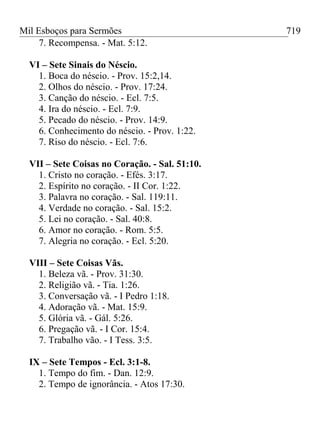 Mil Esboços para Sermões
7. Recompensa. - Mat. 5:12.
VI – Sete Sinais do Néscio.
1. Boca do néscio. - Prov. 15:2,14.
2. Olhos do néscio. - Prov. 17:24.
3. Canção do néscio. - Ecl. 7:5.
4. Ira do néscio. - Ecl. 7:9.
5. Pecado do néscio. - Prov. 14:9.
6. Conhecimento do néscio. - Prov. 1:22.
7. Riso do néscio. - Ecl. 7:6.
VII – Sete Coisas no Coração. - Sal. 51:10.
1. Cristo no coração. - Efés. 3:17.
2. Espírito no coração. - II Cor. 1:22.
3. Palavra no coração. - Sal. 119:11.
4. Verdade no coração. - Sal. 15:2.
5. Lei no coração. - Sal. 40:8.
6. Amor no coração. - Rom. 5:5.
7. Alegria no coração. - Ecl. 5:20.
VIII – Sete Coisas Vãs.
1. Beleza vã. - Prov. 31:30.
2. Religião vã. - Tia. 1:26.
3. Conversação vã. - I Pedro 1:18.
4. Adoração vã. - Mat. 15:9.
5. Glória vã. - Gál. 5:26.
6. Pregação vã. - I Cor. 15:4.
7. Trabalho vão. - I Tess. 3:5.
IX – Sete Tempos - Ecl. 3:1-8.
1. Tempo do fim. - Dan. 12:9.
2. Tempo de ignorância. - Atos 17:30.
719
 