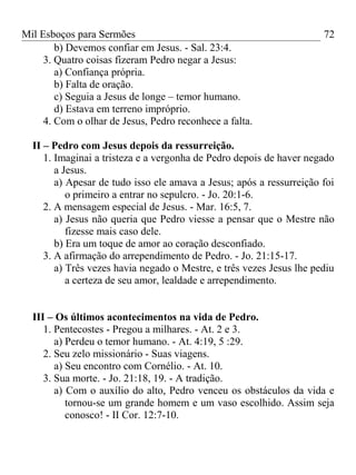 Mil Esboços para Sermões
b) Devemos confiar em Jesus. - Sal. 23:4.
3. Quatro coisas fizeram Pedro negar a Jesus:
a) Confiança própria.
b) Falta de oração.
c) Seguia a Jesus de longe – temor humano.
d) Estava em terreno impróprio.
4. Com o olhar de Jesus, Pedro reconhece a falta.
II – Pedro com Jesus depois da ressurreição.
1. Imaginai a tristeza e a vergonha de Pedro depois de haver negado
a Jesus.
a) Apesar de tudo isso ele amava a Jesus; após a ressurreição foi
o primeiro a entrar no sepulcro. - Jo. 20:1-6.
2. A mensagem especial de Jesus. - Mar. 16:5, 7.
a) Jesus não queria que Pedro viesse a pensar que o Mestre não
fizesse mais caso dele.
b) Era um toque de amor ao coração desconfiado.
3. A afirmação do arrependimento de Pedro. - Jo. 21:15-17.
a) Três vezes havia negado o Mestre, e três vezes Jesus lhe pediu
a certeza de seu amor, lealdade e arrependimento.
III – Os últimos acontecimentos na vida de Pedro.
1. Pentecostes - Pregou a milhares. - At. 2 e 3.
a) Perdeu o temor humano. - At. 4:19, 5 :29.
2. Seu zelo missionário - Suas viagens.
a) Seu encontro com Cornélio. - At. 10.
3. Sua morte. - Jo. 21:18, 19. - A tradição.
a) Com o auxílio do alto, Pedro venceu os obstáculos da vida e
tornou-se um grande homem e um vaso escolhido. Assim seja
conosco! - II Cor. 12:7-10.
72
 