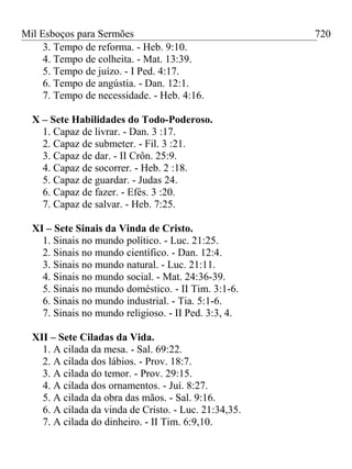 Mil Esboços para Sermões
3. Tempo de reforma. - Heb. 9:10.
4. Tempo de colheita. - Mat. 13:39.
5. Tempo de juízo. - I Ped. 4:17.
6. Tempo de angústia. - Dan. 12:1.
7. Tempo de necessidade. - Heb. 4:16.
X – Sete Habilidades do Todo-Poderoso.
1. Capaz de livrar. - Dan. 3 :17.
2. Capaz de submeter. - Fil. 3 :21.
3. Capaz de dar. - II Crôn. 25:9.
4. Capaz de socorrer. - Heb. 2 :18.
5. Capaz de guardar. - Judas 24.
6. Capaz de fazer. - Efés. 3 :20.
7. Capaz de salvar. - Heb. 7:25.
XI – Sete Sinais da Vinda de Cristo.
1. Sinais no mundo político. - Luc. 21:25.
2. Sinais no mundo científico. - Dan. 12:4.
3. Sinais no mundo natural. - Luc. 21:11.
4. Sinais no mundo social. - Mat. 24:36-39.
5. Sinais no mundo doméstico. - II Tim. 3:1-6.
6. Sinais no mundo industrial. - Tia. 5:1-6.
7. Sinais no mundo religioso. - II Ped. 3:3, 4.
XII – Sete Ciladas da Vida.
1. A cilada da mesa. - Sal. 69:22.
2. A cilada dos lábios. - Prov. 18:7.
3. A cilada do temor. - Prov. 29:15.
4. A cilada dos ornamentos. - Juí. 8:27.
5. A cilada da obra das mãos. - Sal. 9:16.
6. A cilada da vinda de Cristo. - Luc. 21:34,35.
7. A cilada do dinheiro. - II Tim. 6:9,10.
720
 