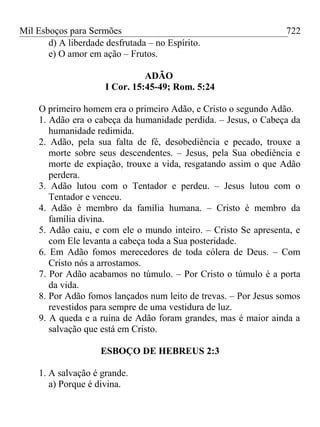 Mil Esboços para Sermões
d) A liberdade desfrutada – no Espírito.
e) O amor em ação – Frutos.
ADÃO
I Cor. 15:45-49; Rom. 5:24
O primeiro homem era o primeiro Adão, e Cristo o segundo Adão.
1. Adão era o cabeça da humanidade perdida. – Jesus, o Cabeça da
humanidade redimida.
2. Adão, pela sua falta de fé, desobediência e pecado, trouxe a
morte sobre seus descendentes. – Jesus, pela Sua obediência e
morte de expiação, trouxe a vida, resgatando assim o que Adão
perdera.
3. Adão lutou com o Tentador e perdeu. – Jesus lutou com o
Tentador e venceu.
4. Adão é membro da família humana. – Cristo é membro da
família divina.
5. Adão caiu, e com ele o mundo inteiro. – Cristo Se apresenta, e
com Ele levanta a cabeça toda a Sua posteridade.
6. Em Adão fomos merecedores de toda cólera de Deus. – Com
Cristo nós a arrostamos.
7. Por Adão acabamos no túmulo. – Por Cristo o túmulo é a porta
da vida.
8. Por Adão fomos lançados num leito de trevas. – Por Jesus somos
revestidos para sempre de uma vestidura de luz.
9. A queda e a ruína de Adão foram grandes, mas é maior ainda a
salvação que está em Cristo.
ESBOÇO DE HEBREUS 2:3
1. A salvação é grande.
a) Porque é divina.
722
 