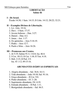 Mil Esboços para Sermões
LIBERTAÇÃO
Salmo 46
I – De Israel.
Êxodo 14:30; 1 Sam. 14:15; II Crôn. 14:12; 20:22; 32:21.
II – Exemplos Divinos de Libertação.
1. Ló - Gên. 19:16.
2. Davi. - I Sam. 17:37.
3. Jovens hebreus. - Dan. 3:27.
4. Daniel. - Dan. 6:2.
5. Jonas. - Jon. 1:17.
6. Os apóstolos. - Atos 5:18-19.
7. Pedro. - Atos 12:7.
8. Paulo e Silas. - Atos 16:26.
III – Promessas aos Crentes.
1. Jó 5:19; Salmo 91:3; 116:8; Isa. 46:4.
2. I Cor. 10:13; II Cor. 1:10; II Tim. 4:18.
3. Heb. 2:15; II Ped. 2:9.
Isa. 43 :1-2; 49:15-16.
ABUNDANTES DÁDIVAS ESPIRITUAIS
1. Alegria abundante. - Sal. 36:8; 16:11.
2. Vida abundante. - João 10:10; Sal. 91:16.
3. Graça abundante. - II Cor. 9:8.
4. Poder abundante. - Ef. 3 :20.
5. Suprimento abundante. Fil. 4:19.
6. Entrada abundante. - II Ped. 1:11.
7. Benignidade abundante. - Sal. 86:5.
724
 